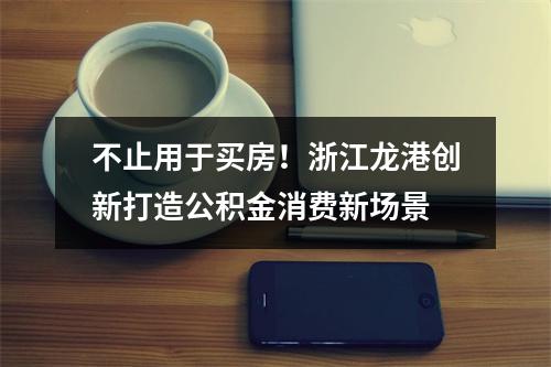 不止用于买房！浙江龙港创新打造公积金消费新场景