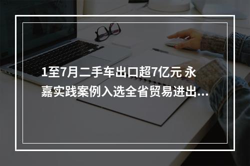 1至7月二手车出口超7亿元 永嘉实践案例入选全省贸易进出环境改革领域名单