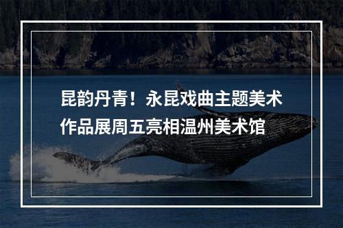 昆韵丹青！永昆戏曲主题美术作品展周五亮相温州美术馆