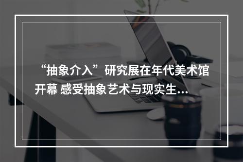 “抽象介入”研究展在年代美术馆开幕 感受抽象艺术与现实生活的深度链接