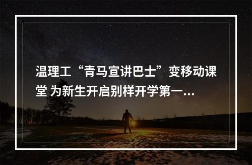 温理工“青马宣讲巴士”变移动课堂 为新生开启别样开学第一课