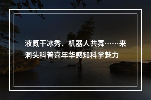 液氮干冰秀、机器人共舞……来洞头科普嘉年华感知科学魅力