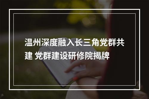 温州深度融入长三角党群共建 党群建设研修院揭牌