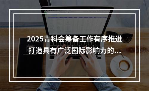 2025青科会筹备工作有序推进 打造具有广泛国际影响力的科技盛会