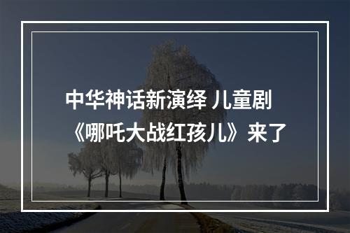 中华神话新演绎 儿童剧《哪吒大战红孩儿》来了