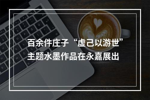 百余件庄子“虚己以游世”主题水墨作品在永嘉展出