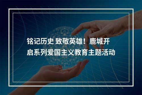 铭记历史 致敬英雄！鹿城开启系列爱国主义教育主题活动