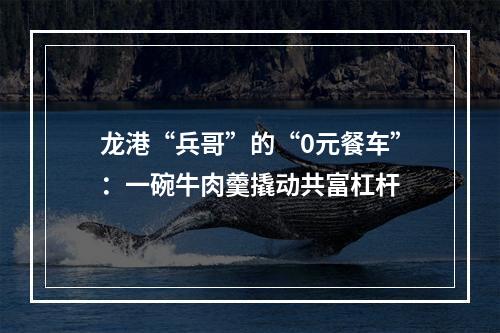 龙港“兵哥”的“0元餐车”：一碗牛肉羹撬动共富杠杆