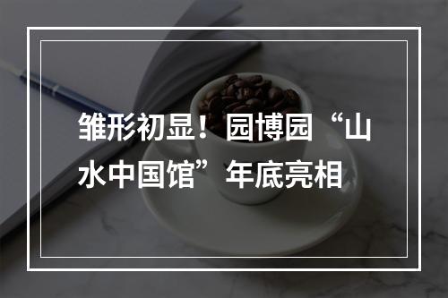 雏形初显！园博园“山水中国馆”年底亮相