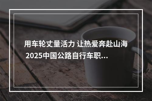 用车轮丈量活力 让热爱奔赴山海 2025中国公路自行车职业联赛（雁荡山站）暨第三届雁荡山骑行大会开启“骑”妙之旅