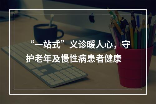 “一站式”义诊暖人心，守护老年及慢性病患者健康