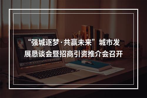 “强城逐梦·共赢未来”城市发展恳谈会暨招商引资推介会召开
