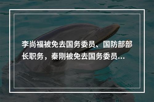 李尚福被免去国务委员、国防部部长职务，秦刚被免去国务委员职务