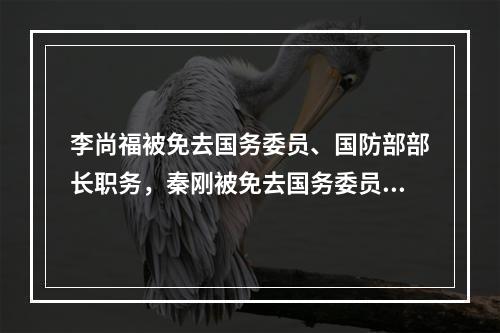 李尚福被免去国务委员、国防部部长职务，秦刚被免去国务委员职务