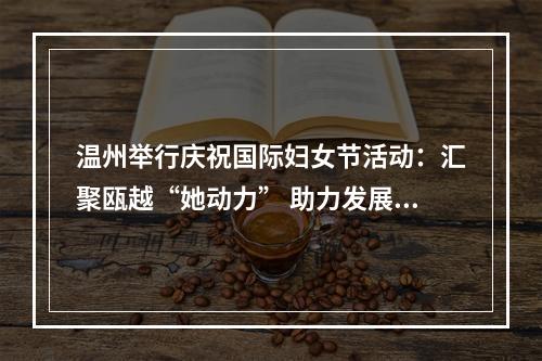 温州举行庆祝国际妇女节活动：汇聚瓯越“她动力” 助力发展高质量
