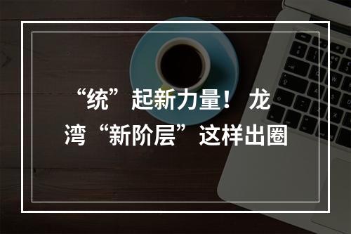 “统”起新力量！ 龙湾“新阶层”这样出圈