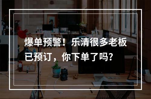 爆单预警！乐清很多老板已预订，你下单了吗？