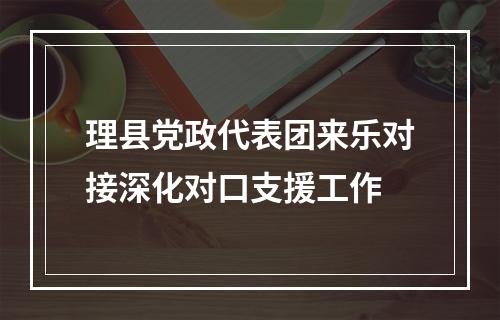 理县党政代表团来乐对接深化对口支援工作