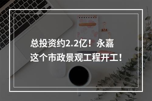 总投资约2.2亿！永嘉这个市政景观工程开工！