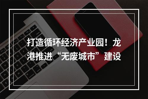 打造循环经济产业园！龙港推进“无废城市”建设