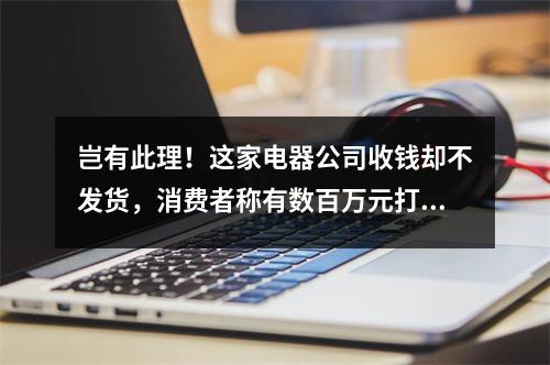 岂有此理！这家电器公司收钱却不发货，消费者称有数百万元打水漂......