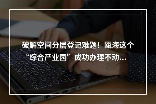 破解空间分层登记难题！瓯海这个“综合产业园”成功办理不动产登记