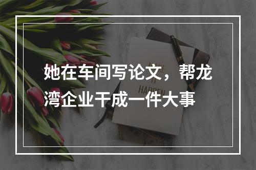 她在车间写论文，帮龙湾企业干成一件大事