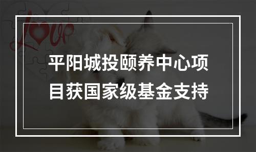平阳城投颐养中心项目获国家级基金支持