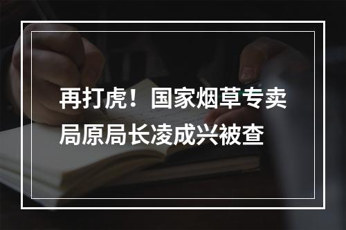 再打虎！国家烟草专卖局原局长凌成兴被查