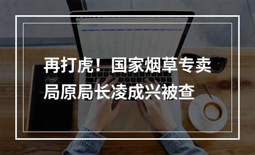 再打虎！国家烟草专卖局原局长凌成兴被查