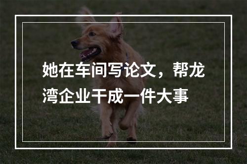 她在车间写论文，帮龙湾企业干成一件大事