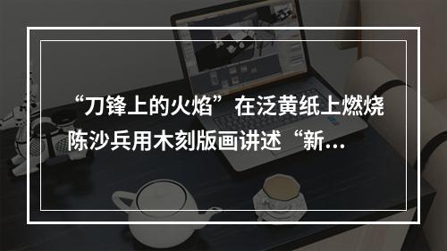 “刀锋上的火焰”在泛黄纸上燃烧 陈沙兵用木刻版画讲述“新闻故事”