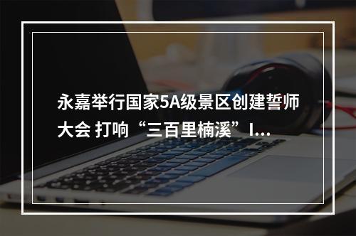 永嘉举行国家5A级景区创建誓师大会 打响“三百里楠溪”IP