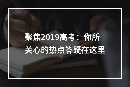 聚焦2019高考：你所关心的热点答疑在这里