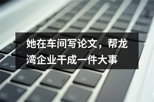 她在车间写论文，帮龙湾企业干成一件大事