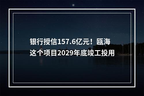银行授信157.6亿元！瓯海这个项目2029年底竣工投用