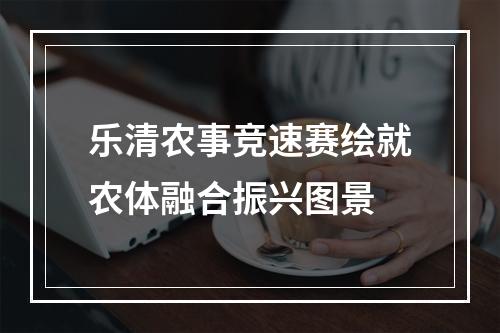乐清农事竞速赛绘就农体融合振兴图景