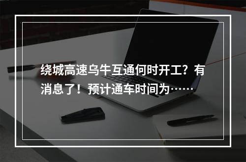 绕城高速乌牛互通何时开工？有消息了！预计通车时间为……