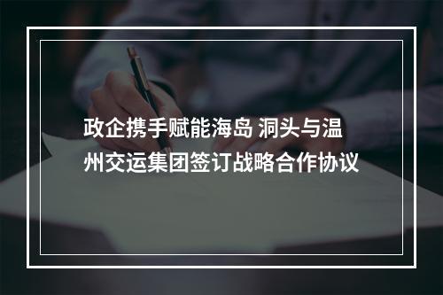 政企携手赋能海岛 洞头与温州交运集团签订战略合作协议