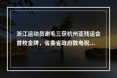 浙江运动员谢毛三获杭州亚残运会首枚金牌，省委省政府致电祝贺