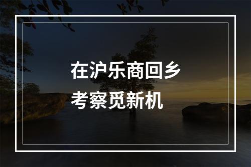 在沪乐商回乡考察觅新机