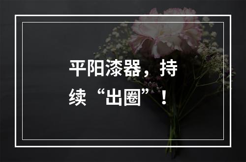 平阳漆器，持续“出圈”！