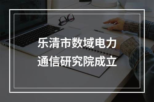乐清市数域电力通信研究院成立