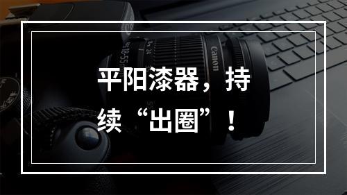 平阳漆器，持续“出圈”！