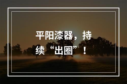 平阳漆器，持续“出圈”！