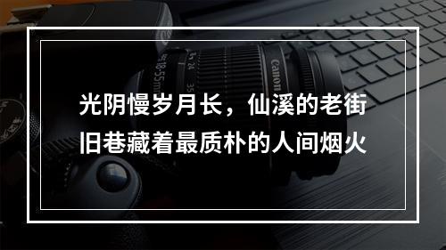 光阴慢岁月长，仙溪的老街旧巷藏着最质朴的人间烟火