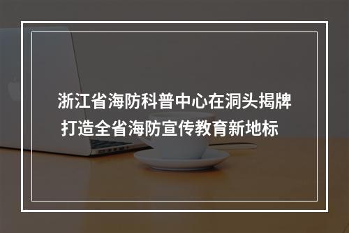 浙江省海防科普中心在洞头揭牌 打造全省海防宣传教育新地标