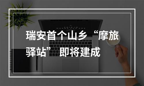 瑞安首个山乡“摩旅驿站” 即将建成