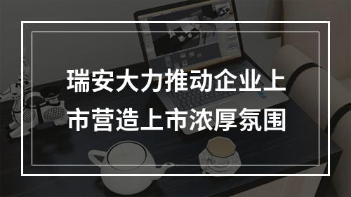 瑞安大力推动企业上市营造上市浓厚氛围