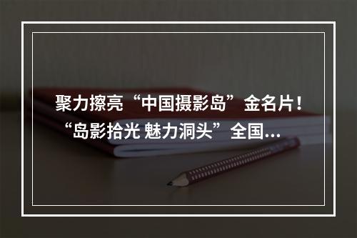 聚力擦亮“中国摄影岛”金名片！“岛影拾光 魅力洞头”全国摄影作品展启动